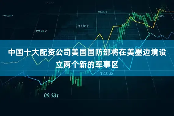 中国十大配资公司美国国防部将在美墨边境设立两个新的军事区