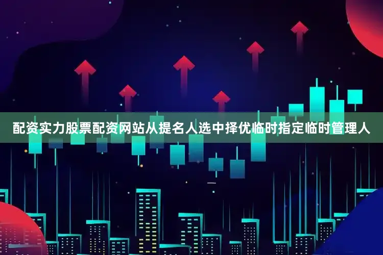 配资实力股票配资网站从提名人选中择优临时指定临时管理人
