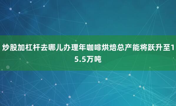 炒股加杠杆去哪儿办理年咖啡烘焙总产能将跃升至15.5万吨