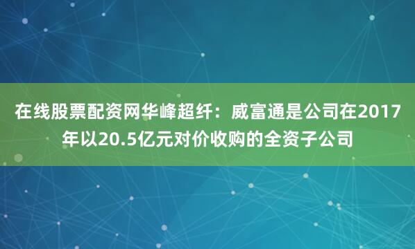 在线股票配资网华峰超纤：威富通是公司在2017年以20.5亿元对价收购的全资子公司
