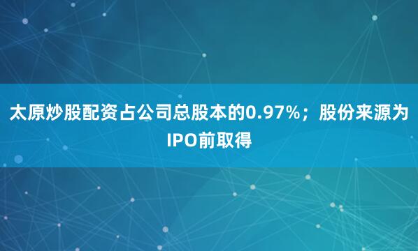 太原炒股配资占公司总股本的0.97%；股份来源为IPO前取得