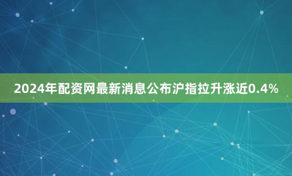 2024年配资网最新消息公布沪指拉升涨近0.4%