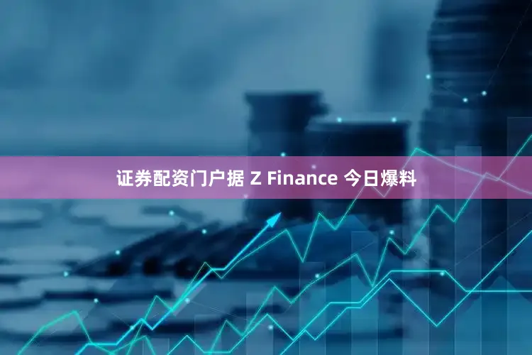 证券配资门户据 Z Finance 今日爆料