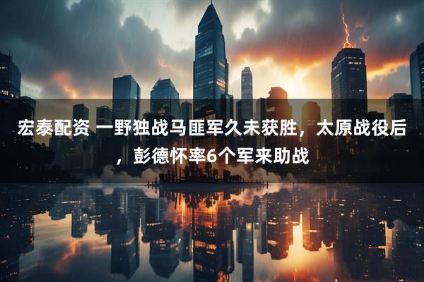 宏泰配资 一野独战马匪军久未获胜,太原战役后,彭德怀率6个军来助战