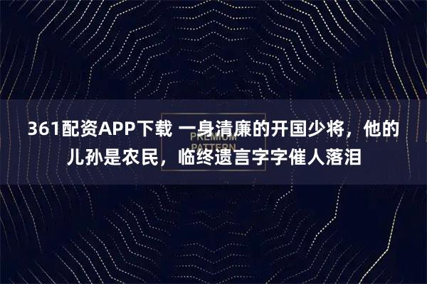 361配资APP下载 一身清廉的开国少将，他的儿孙是农民，临终遗言字字催人落泪