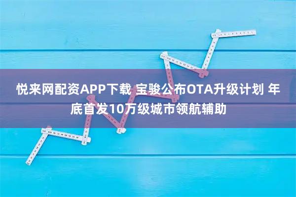 悦来网配资APP下载 宝骏公布OTA升级计划 年底首发10万级城市领航辅助