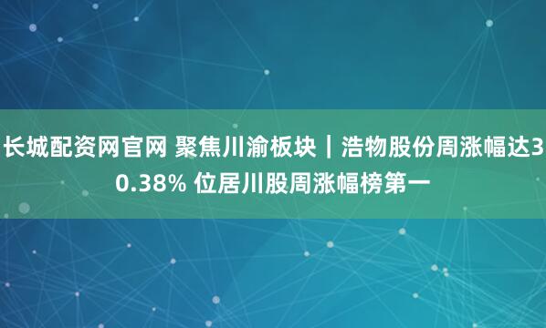 长城配资网官网 聚焦川渝板块｜浩物股份周涨幅达30.38% 位居川股周涨幅榜第一