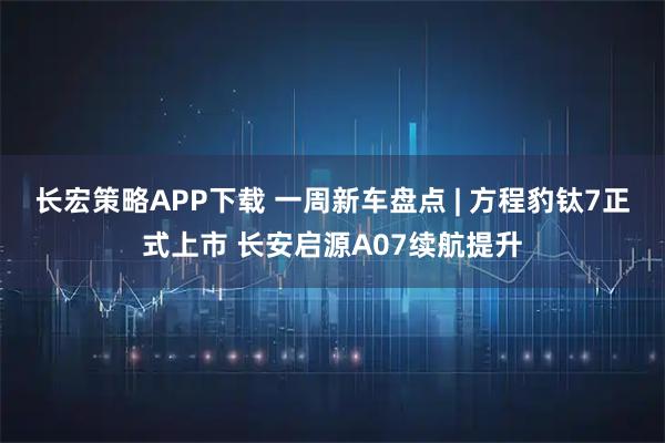 长宏策略APP下载 一周新车盘点 | 方程豹钛7正式上市 长安启源A07续航提升