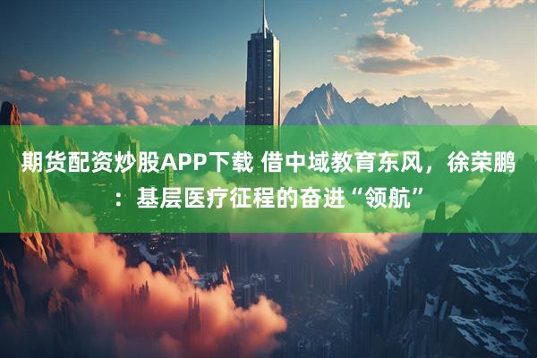 期货配资炒股APP下载 借中域教育东风，徐荣鹏：基层医疗征程的奋进“领航”