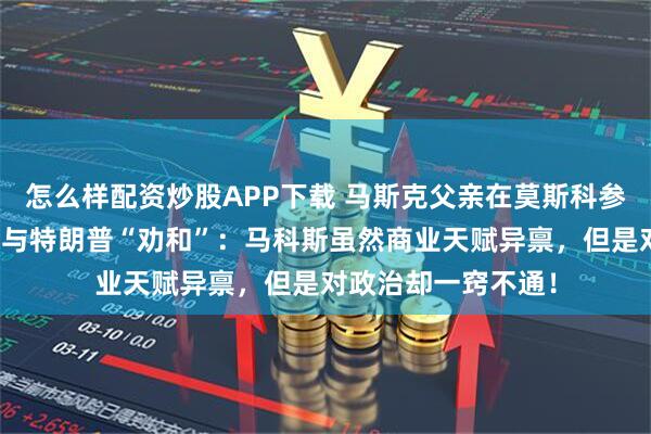 怎么样配资炒股APP下载 马斯克父亲在莫斯科参加活动时，为儿子与特朗普“劝和”：马科斯虽然商业天赋异禀，但是对政治却一窍不通！