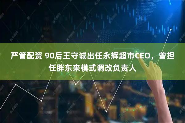 严管配资 90后王守诚出任永辉超市CEO，曾担任胖东来模式调改负责人