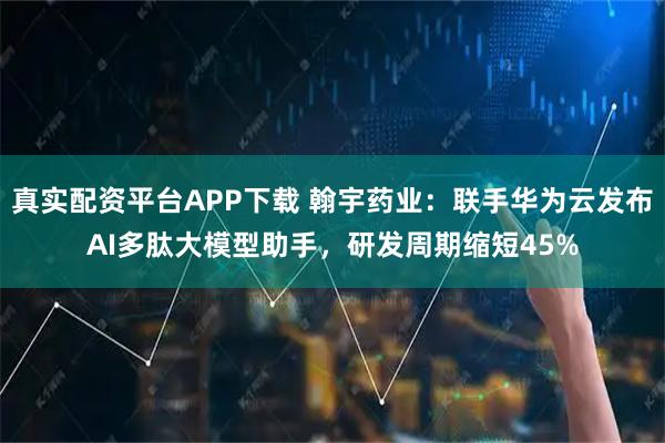 真实配资平台APP下载 翰宇药业：联手华为云发布AI多肽大模型助手，研发周期缩短45%