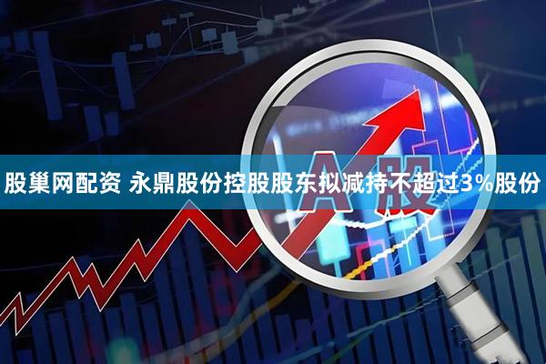 股巢网配资 永鼎股份控股股东拟减持不超过3%股份