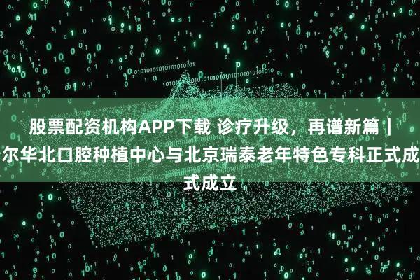 股票配资机构APP下载 诊疗升级，再谱新篇｜瑞尔华北口腔种植中心与北京瑞泰老年特色专科正式成立