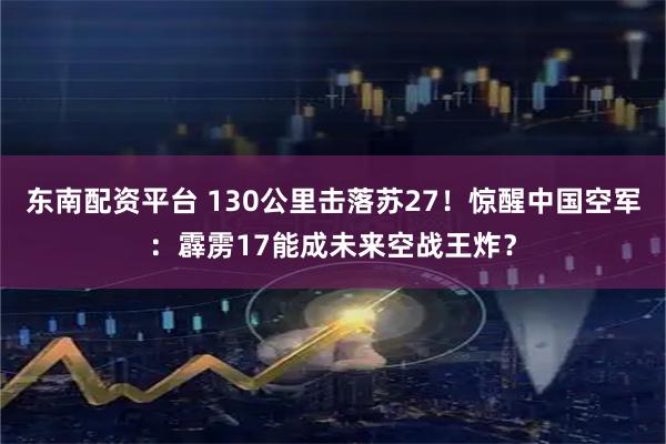 东南配资平台 130公里击落苏27！惊醒中国空军：霹雳17能成未来空战王炸？
