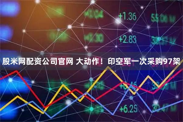 股米网配资公司官网 大动作！印空军一次采购97架