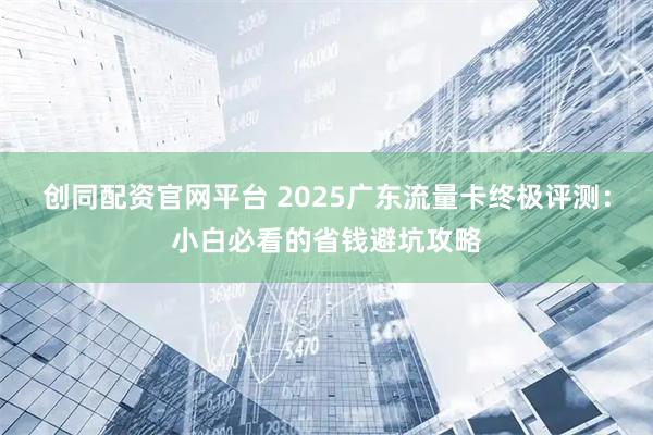 创同配资官网平台 2025广东流量卡终极评测：小白必看的省钱避坑攻略