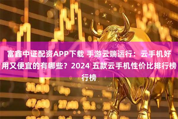 富鑫中证配资APP下载 手游云端运行：云手机好用又便宜的有哪些？2024 五款云手机性价比排行榜