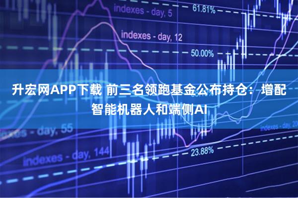 升宏网APP下载 前三名领跑基金公布持仓：增配智能机器人和端侧AI