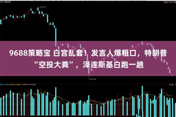9688策略宝 白宫乱套！发言人爆粗口，特朗普“空投大粪”，泽连斯基白跑一趟