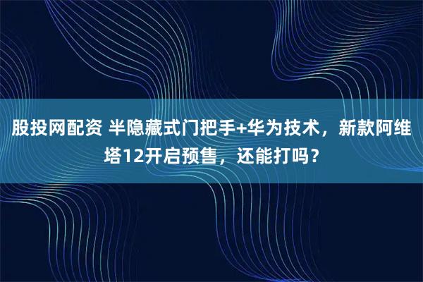 股投网配资 半隐藏式门把手+华为技术，新款阿维塔12开启预售，还能打吗？