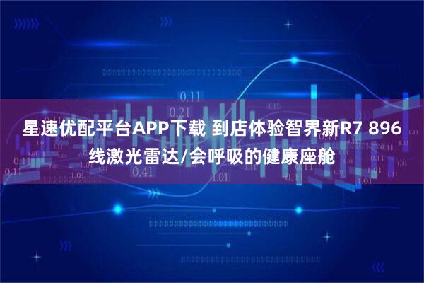 星速优配平台APP下载 到店体验智界新R7 896线激光雷达/会呼吸的健康座舱