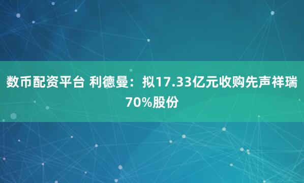 数币配资平台 利德曼：拟17.33亿元收购先声祥瑞70%股份