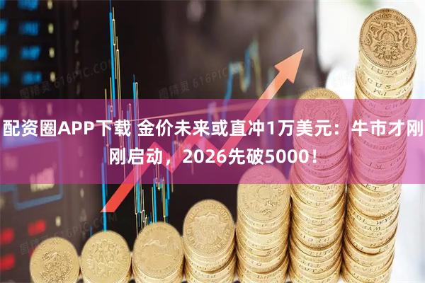 配资圈APP下载 金价未来或直冲1万美元：牛市才刚刚启动，2026先破5000！
