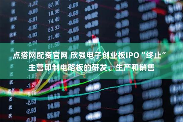 点搭网配资官网 欣强电子创业板IPO“终止” 主营印制电路板的研发、生产和销售
