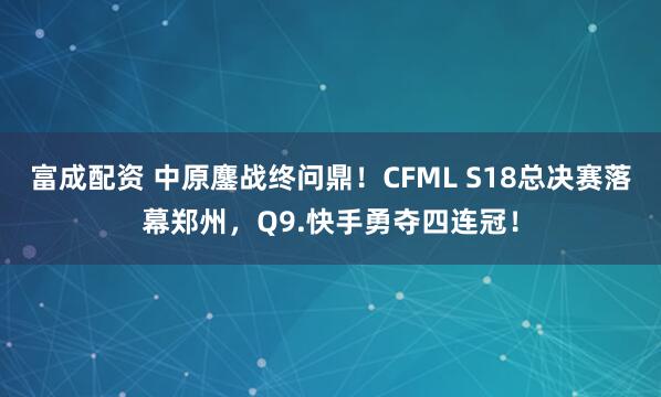 富成配资 中原鏖战终问鼎！CFML S18总决赛落幕郑州，Q9.快手勇夺四连冠！
