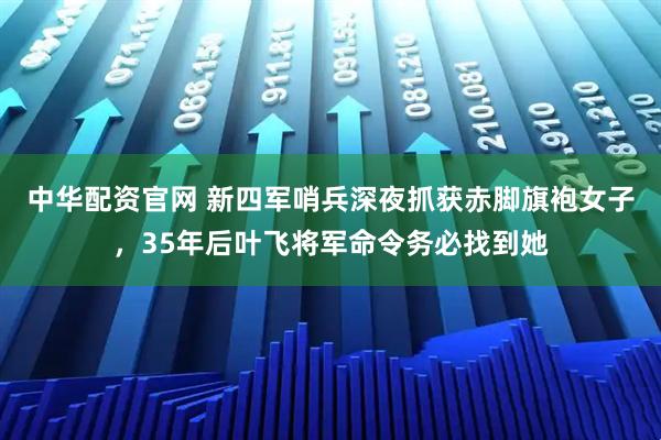 中华配资官网 新四军哨兵深夜抓获赤脚旗袍女子，35年后叶飞将军命令务必找到她