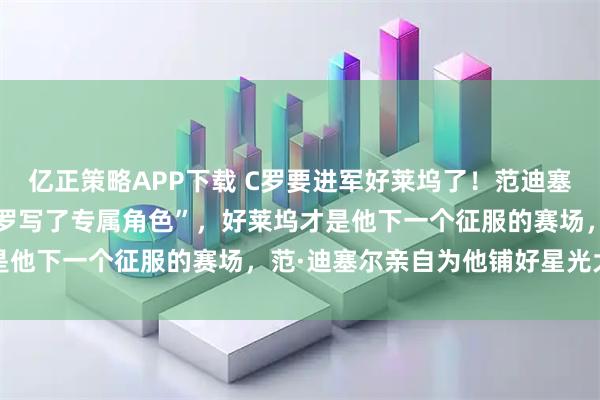 亿正策略APP下载 C罗要进军好莱坞了！范迪塞尔一句：一句“我们为C罗写了专属角色”，好莱坞才是他下一个征服的赛场，范·迪塞尔亲自为他铺好星光大道