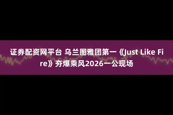 证券配资网平台 乌兰图雅团第一《Just Like Fire》夯爆乘风2026一公现场
