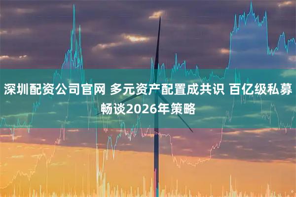 深圳配资公司官网 多元资产配置成共识 百亿级私募畅谈2026年策略