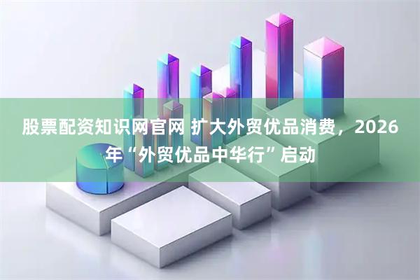 股票配资知识网官网 扩大外贸优品消费，2026年“外贸优品中华行”启动