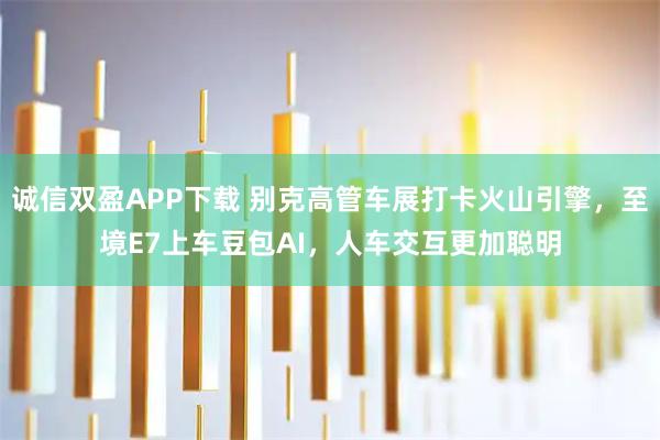 诚信双盈APP下载 别克高管车展打卡火山引擎，至境E7上车豆包AI，人车交互更加聪明