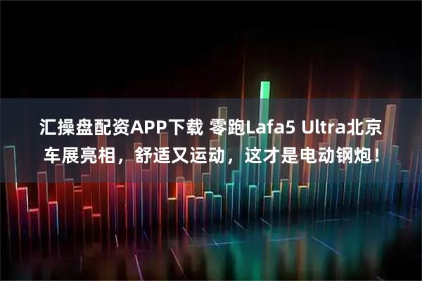 汇操盘配资APP下载 零跑Lafa5 Ultra北京车展亮相，舒适又运动，这才是电动钢炮！