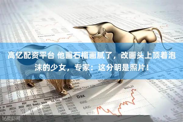 高亿配资平台 他画石榴画腻了，改画头上顶着泡沫的少女，专家：这分明是照片！