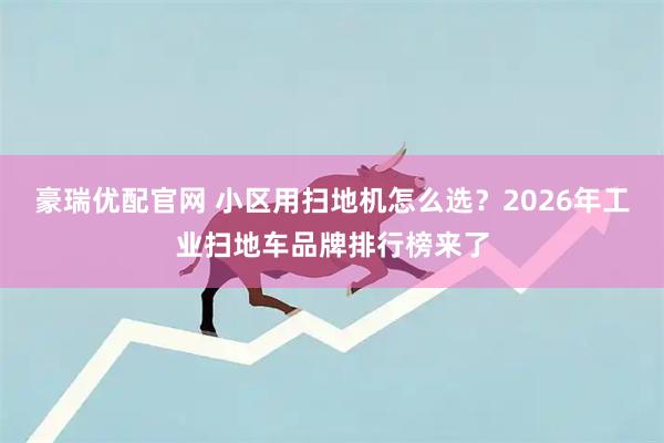 豪瑞优配官网 小区用扫地机怎么选？2026年工业扫地车品牌排行榜来了