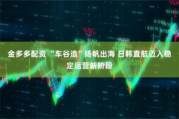 金多多配资 “车谷造”扬帆出海 日韩直航迈入稳定运营新阶段