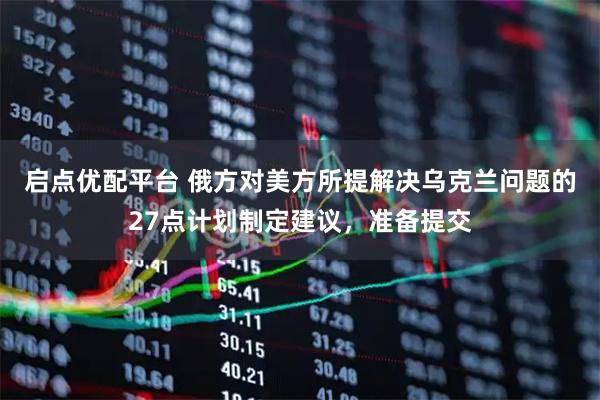 启点优配平台 俄方对美方所提解决乌克兰问题的27点计划制定建议，准备提交
