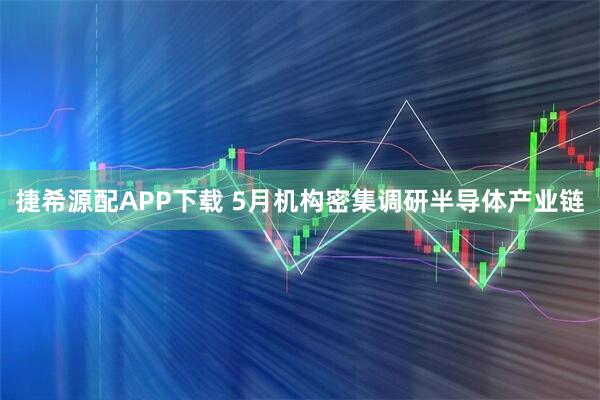 捷希源配APP下载 5月机构密集调研半导体产业链