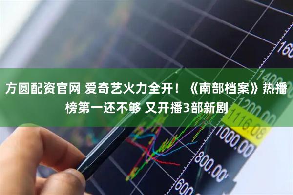 方圆配资官网 爱奇艺火力全开！《南部档案》热播榜第一还不够 又开播3部新剧