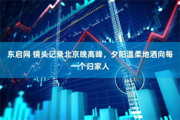 东启网 镜头记录北京晚高峰，夕阳温柔地洒向每一个归家人