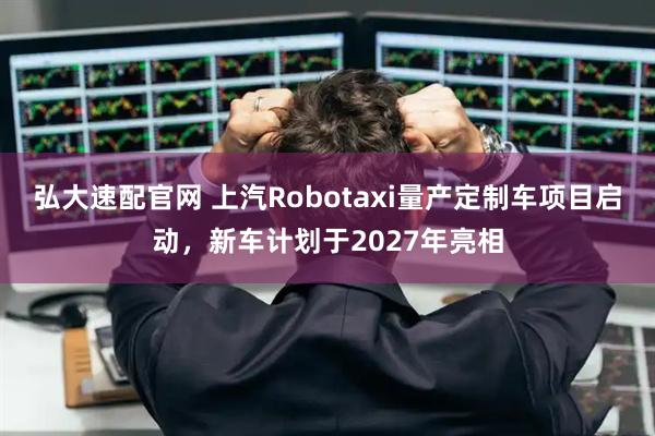 弘大速配官网 上汽Robotaxi量产定制车项目启动,新车计划于2027年亮相