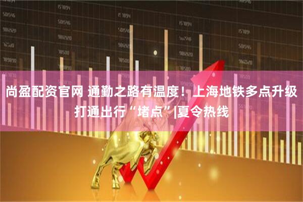 尚盈配资官网 通勤之路有温度!上海地铁多点升级打通出行“堵点”|夏令热线