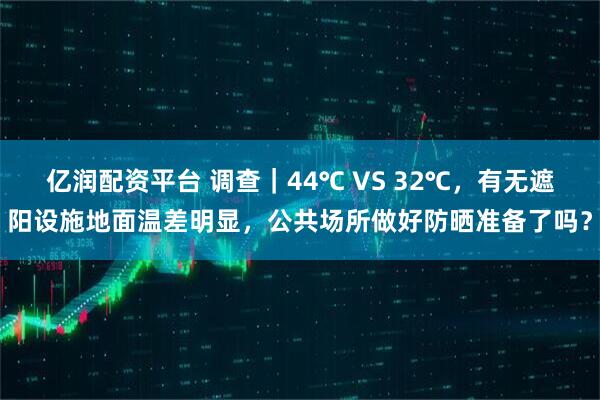 亿润配资平台 调查|44℃ VS 32℃,有无遮阳设施地面温差明显,公共场所做好防晒准备了吗?