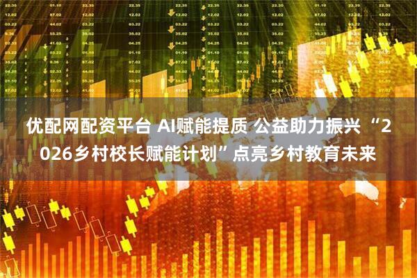 优配网配资平台 AI赋能提质 公益助力振兴 “2026乡村校长赋能计划”点亮乡村教育未来